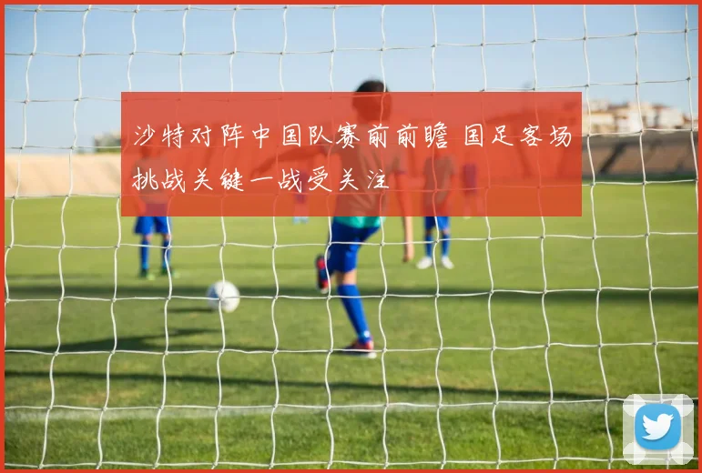 沙特对阵中国队赛前前瞻 国足客场挑战关键一战受关注