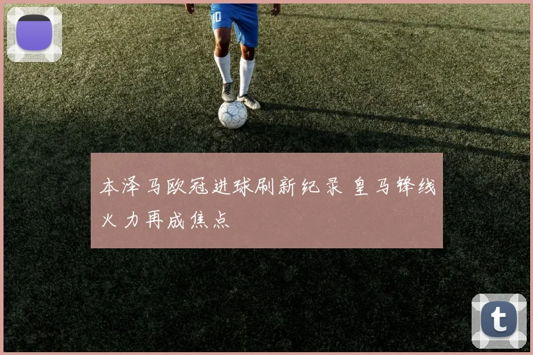 本泽马欧冠进球刷新纪录 皇马锋线火力再成焦点