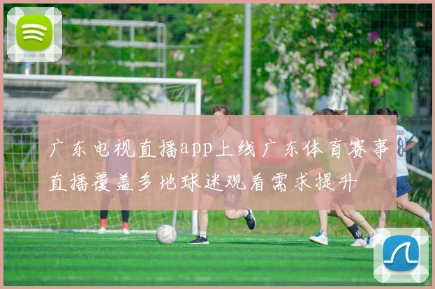 广东电视直播app上线广东体育赛事直播覆盖多地球迷观看需求提升