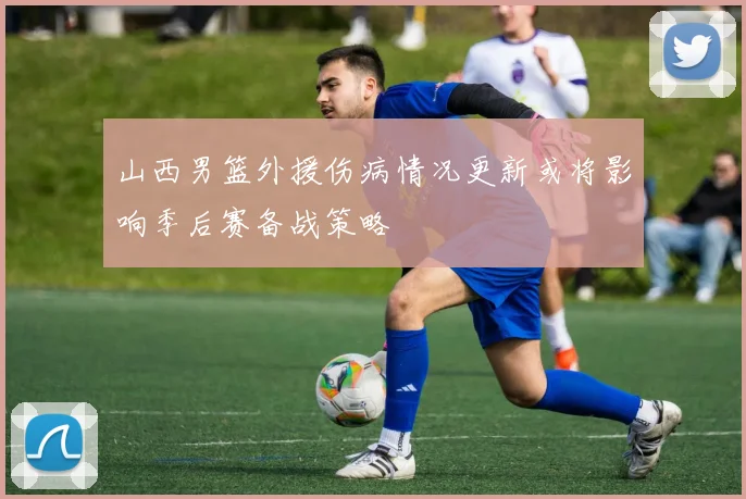 山西男篮外援伤病情况更新或将影响季后赛备战策略