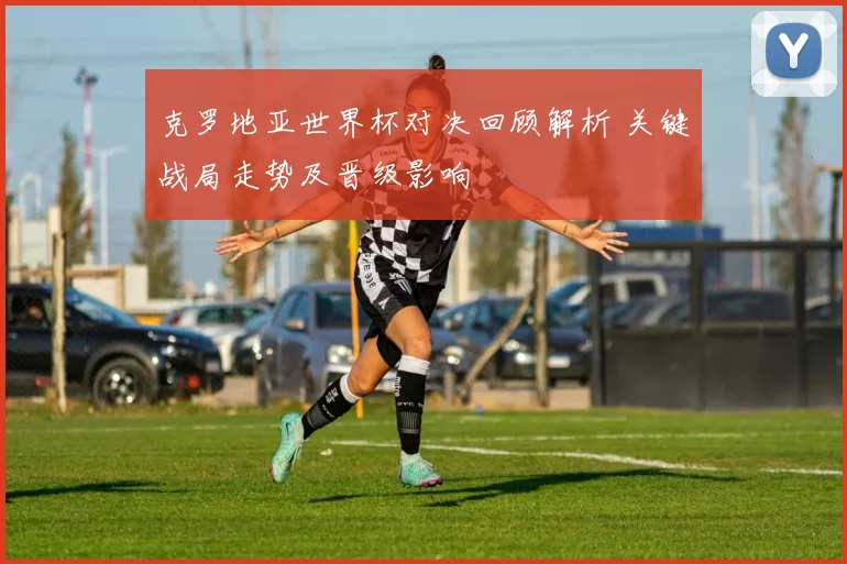 克罗地亚世界杯对决回顾解析 关键战局走势及晋级影响