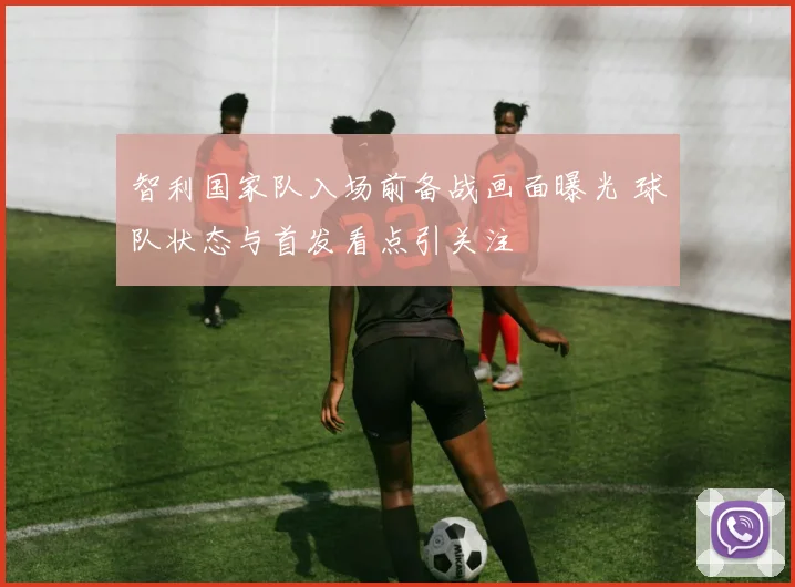 智利国家队入场前备战画面曝光 球队状态与首发看点引关注