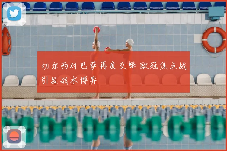 切尔西对巴萨再度交锋 欧冠焦点战引发战术博弈