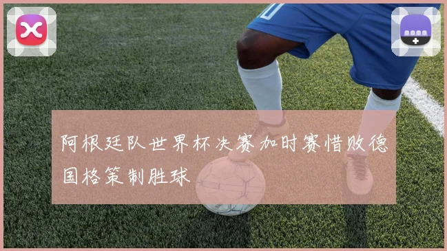 阿根廷队世界杯决赛加时赛惜败德国格策制胜球