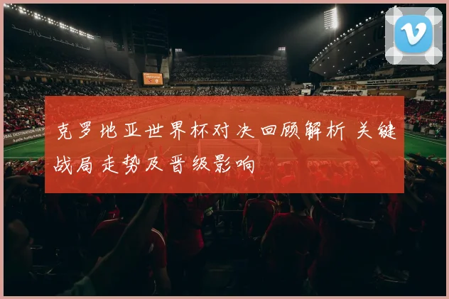 克罗地亚世界杯对决回顾解析 关键战局走势及晋级影响