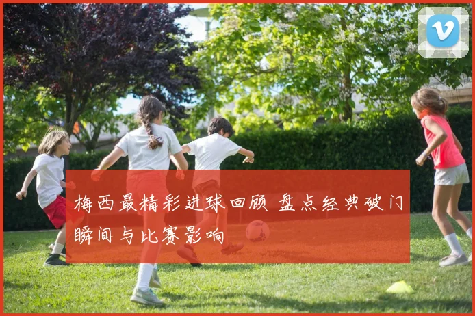 梅西最精彩进球回顾 盘点经典破门瞬间与比赛影响