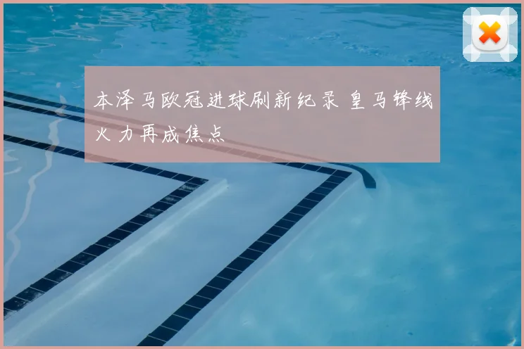 本泽马欧冠进球刷新纪录 皇马锋线火力再成焦点