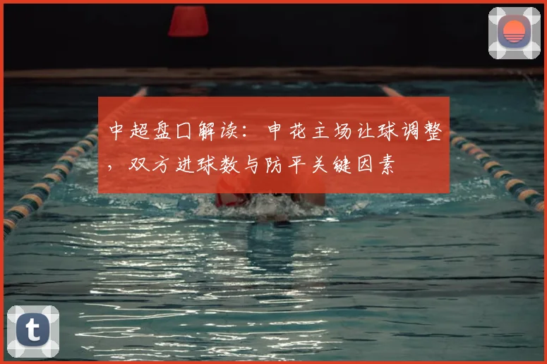 中超盘囗解读：申花主场让球调整，双方进球数与防平关键因素