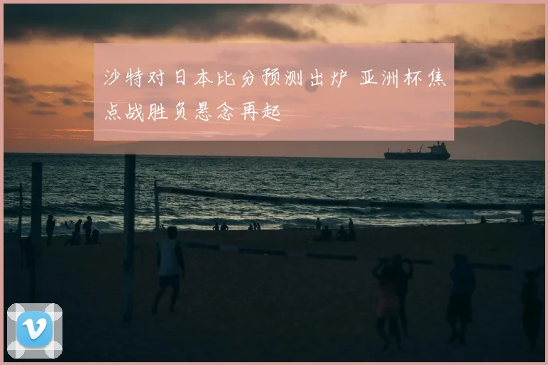 沙特对日本比分预测出炉 亚洲杯焦点战胜负悬念再起