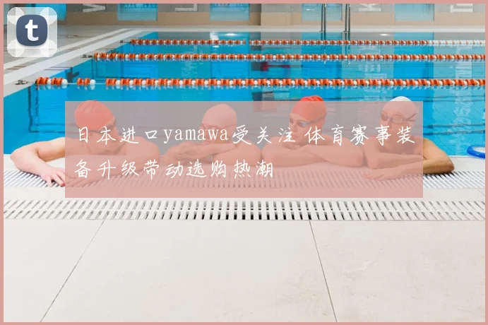 日本进口yamawa受关注 体育赛事装备升级带动选购热潮