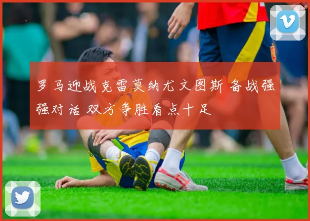 罗马迎战克雷莫纳尤文图斯 备战强强对话 双方争胜看点十足