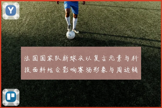 法国国家队新球衣以复古元素与科技面料结合影响赛场形象与周边销售