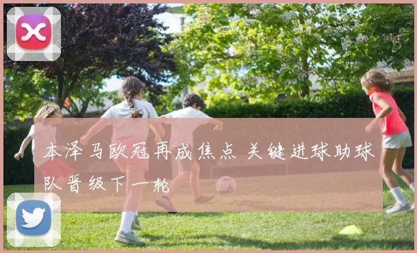 本泽马欧冠再成焦点 关键进球助球队晋级下一轮