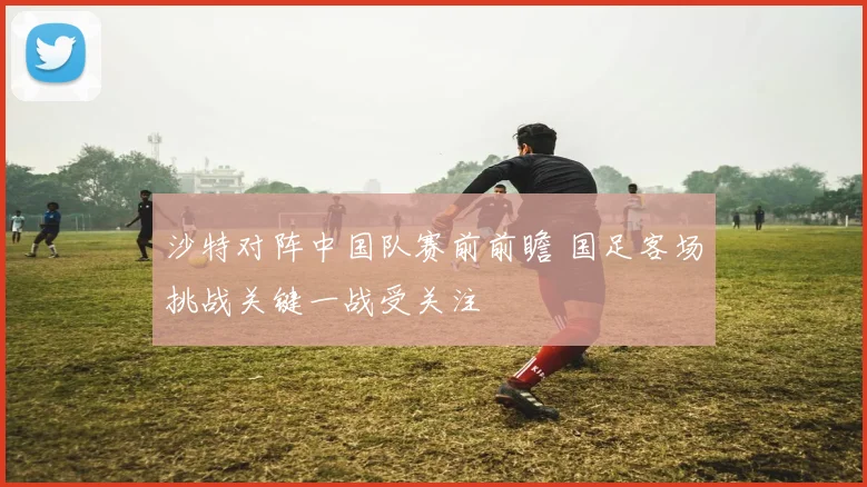 沙特对阵中国队赛前前瞻 国足客场挑战关键一战受关注