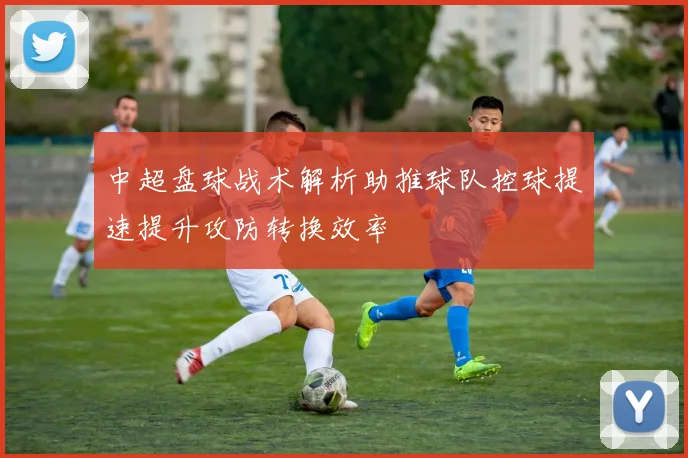 中超盘球战术解析助推球队控球提速提升攻防转换效率