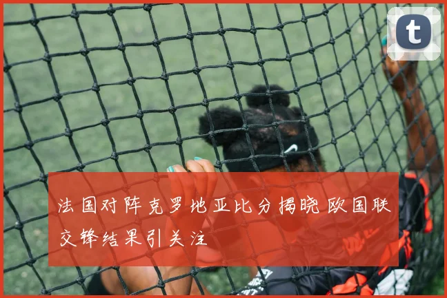 法国对阵克罗地亚比分揭晓 欧国联交锋结果引关注