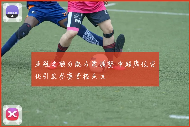 亚冠名额分配方案调整 中超席位变化引发参赛资格关注