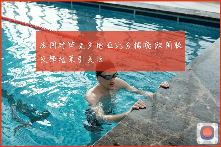 法国对阵克罗地亚比分揭晓 欧国联交锋结果引关注