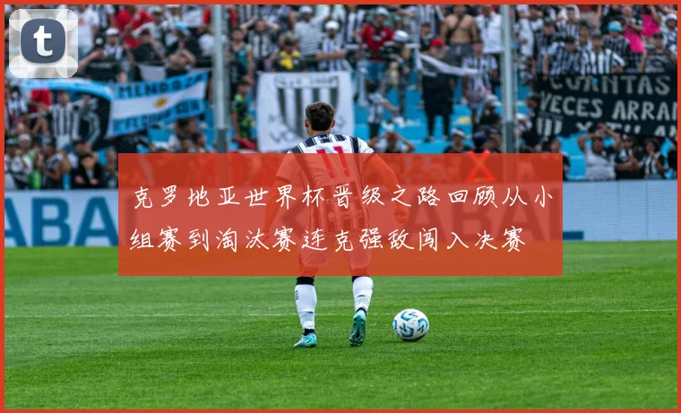 克罗地亚世界杯晋级之路回顾从小组赛到淘汰赛连克强敌闯入决赛