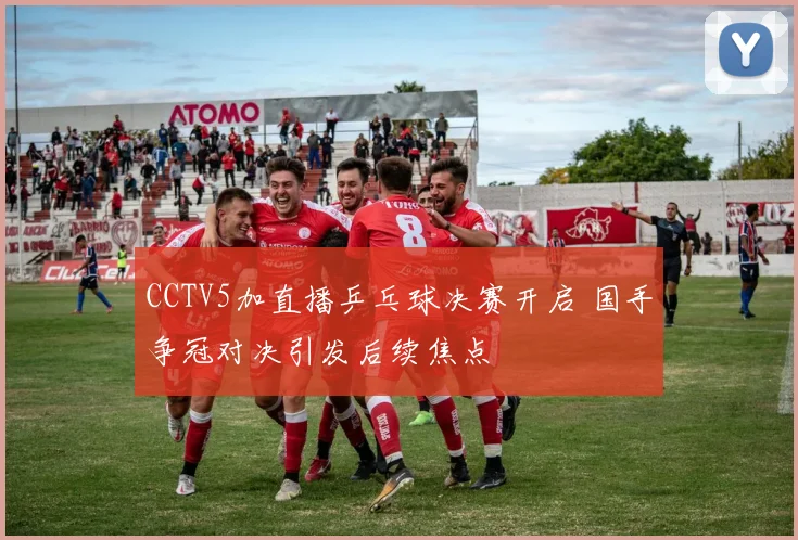 CCTV5加直播乒乓球决赛开启 国手争冠对决引发后续焦点