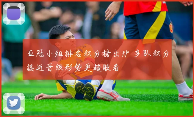 亚冠小组排名积分榜出炉 多队积分接近晋级形势更趋胶着