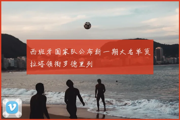 西班牙国家队公布新一期大名单莫拉塔领衔罗德里列