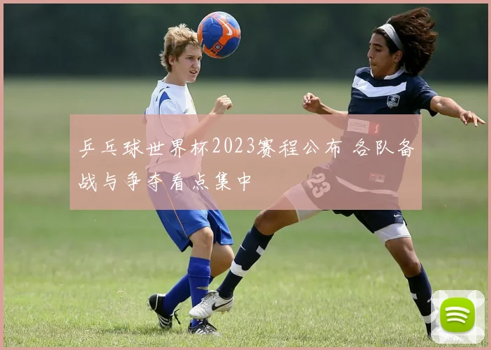 乒乓球世界杯2023赛程公布 各队备战与争夺看点集中