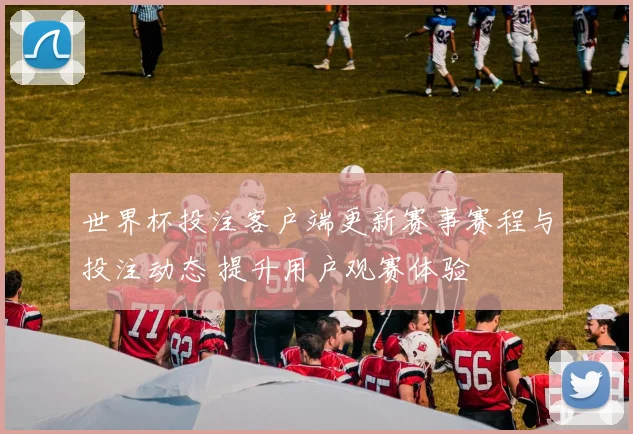 世界杯投注客户端更新赛事赛程与投注动态 提升用户观赛体验