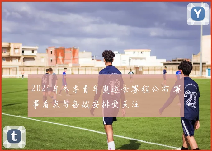 2024年冬季青年奥运会赛程公布 赛事看点与备战安排受关注
