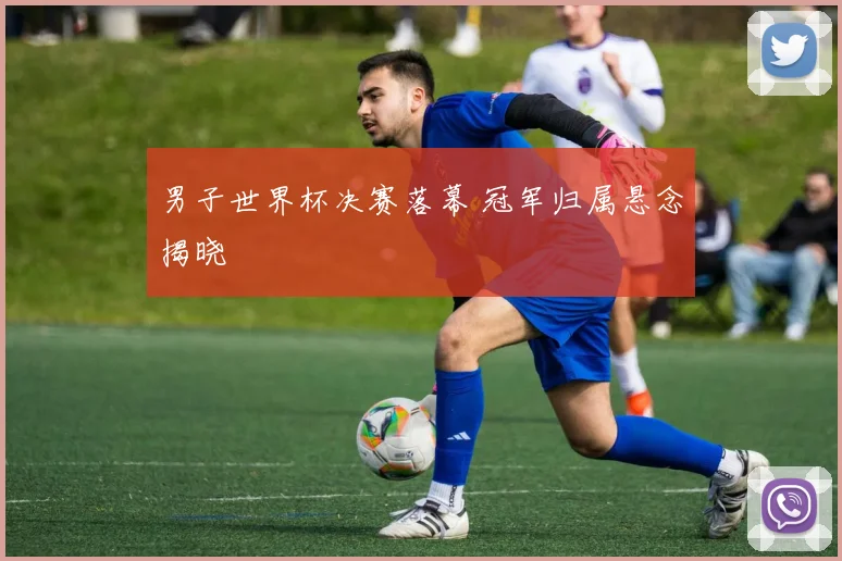 男子世界杯决赛落幕 冠军归属悬念揭晓