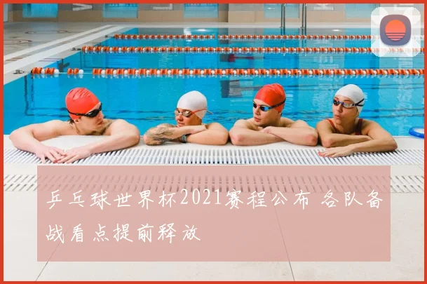乒乓球世界杯2021赛程公布 各队备战看点提前释放